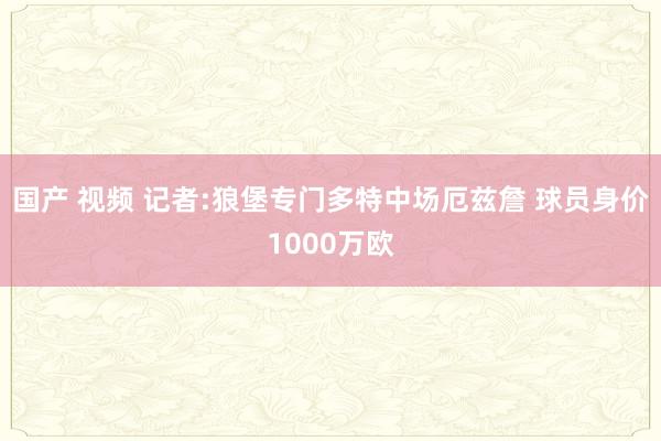 国产 视频 记者:狼堡专门多特中场厄兹詹 球员身价1000万欧