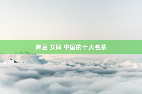 麻豆 女同 中国的十大名茶