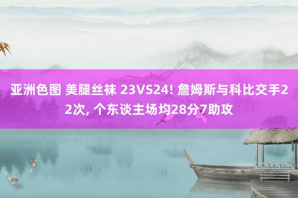 亚洲色图 美腿丝袜 23VS24! 詹姆斯与科比交手22次， 个东谈主场均28分7助攻