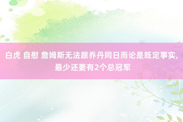 白虎 自慰 詹姆斯无法跟乔丹同日而论是既定事实， 最少还要有2个总冠军