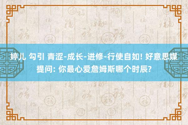 婷儿 勾引 青涩-成长-进修-行使自如! 好意思媒提问: 你最心爱詹姆斯哪个时辰?