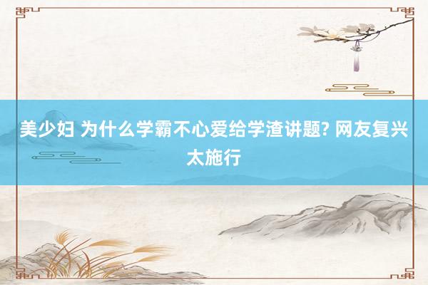 美少妇 为什么学霸不心爱给学渣讲题? 网友复兴太施行