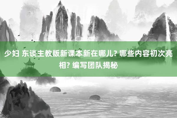 少妇 东谈主教版新课本新在哪儿? 哪些内容初次亮相? 编写团队揭秘
