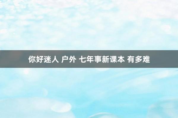 你好迷人 户外 七年事新课本 有多难