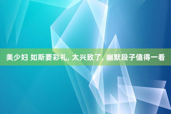 美少妇 如斯要彩礼， 太兴致了， 幽默段子值得一看