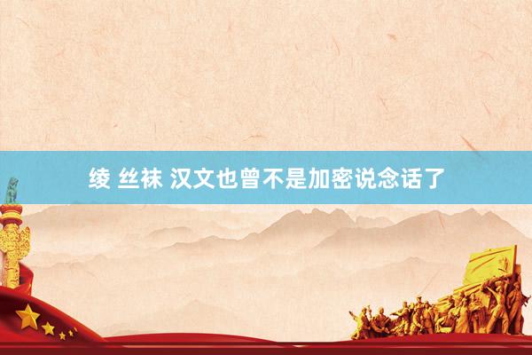 绫 丝袜 汉文也曾不是加密说念话了