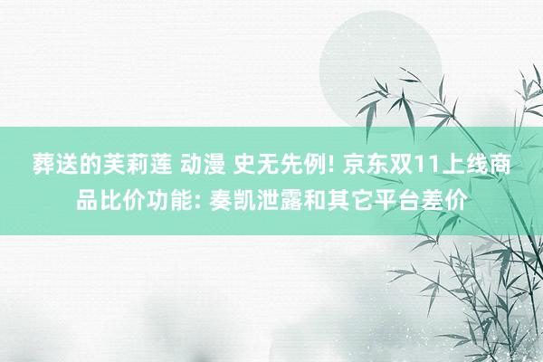 葬送的芙莉莲 动漫 史无先例! 京东双11上线商品比价功能: 奏凯泄露和其它平台差价