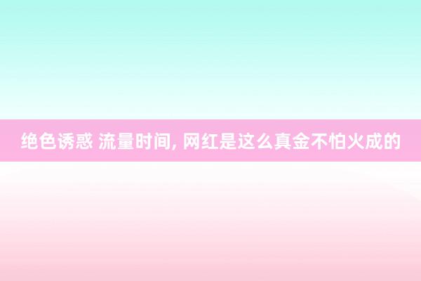 绝色诱惑 流量时间， 网红是这么真金不怕火成的