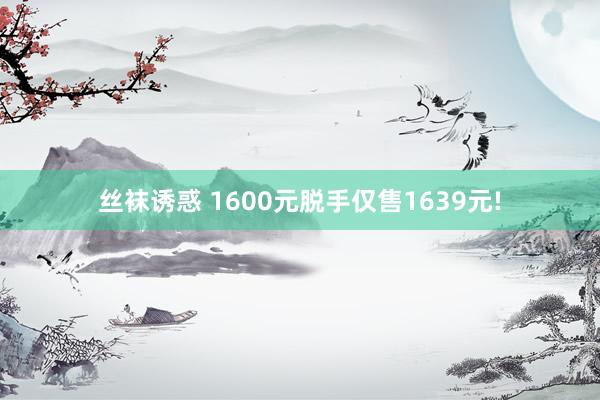 丝袜诱惑 1600元脱手仅售1639元!