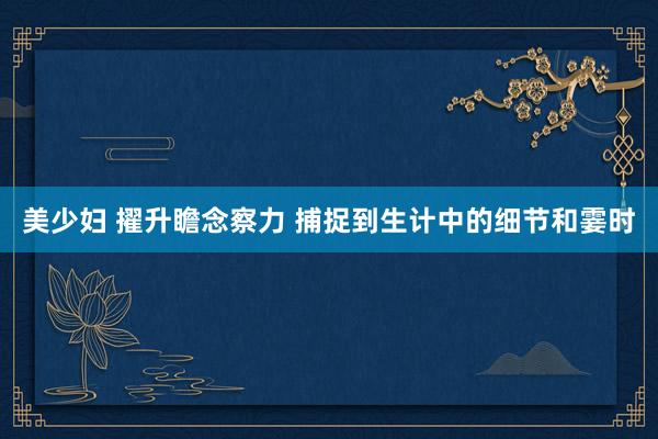 美少妇 擢升瞻念察力 捕捉到生计中的细节和霎时