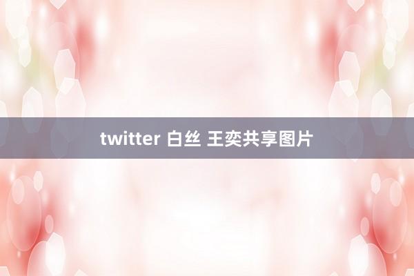 twitter 白丝 王奕共享图片