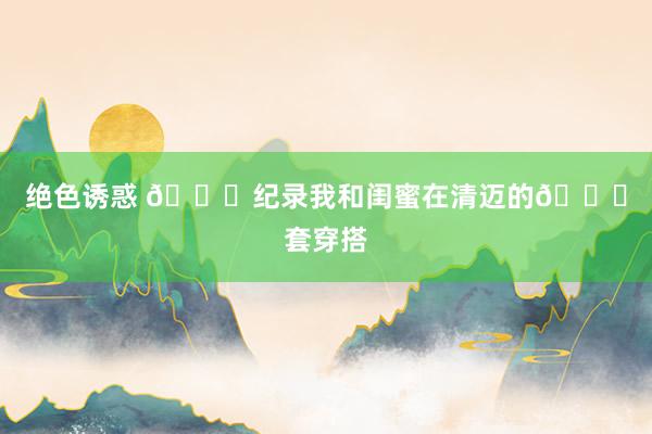 绝色诱惑 📝纪录我和闺蜜在清迈的🔟套穿搭