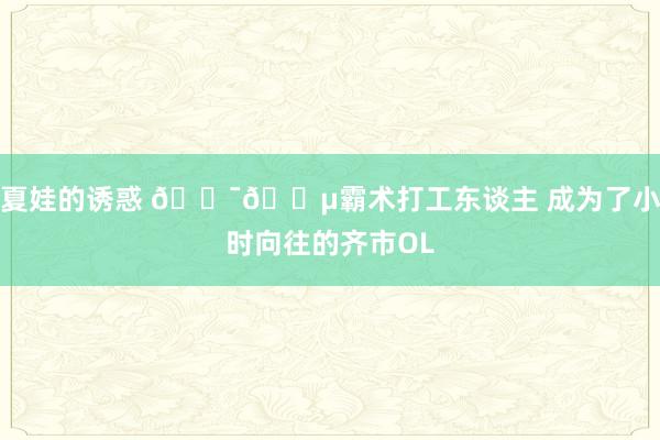 夏娃的诱惑 🇯🇵霸术打工东谈主 成为了小时向往的齐市OL
