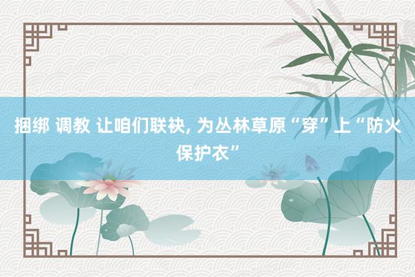 捆绑 调教 让咱们联袂， 为丛林草原“穿”上“防火保护衣”