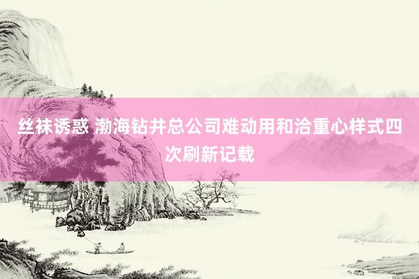 丝袜诱惑 渤海钻井总公司难动用和洽重心样式四次刷新记载
