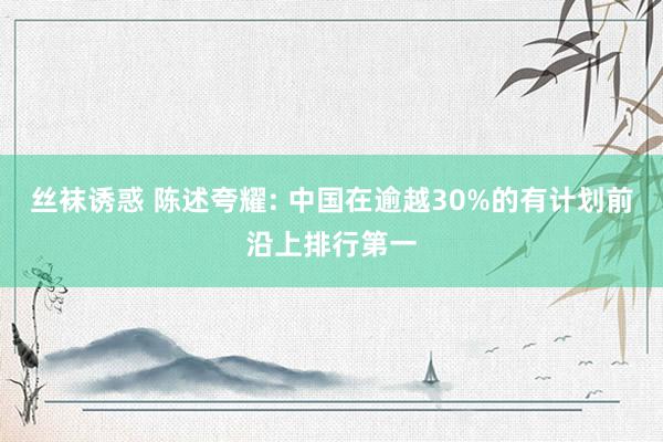 丝袜诱惑 陈述夸耀: 中国在逾越30%的有计划前沿上排行第一