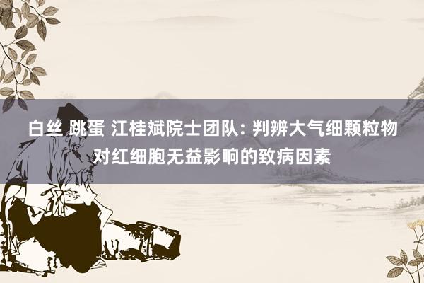 白丝 跳蛋 江桂斌院士团队: 判辨大气细颗粒物对红细胞无益影响的致病因素