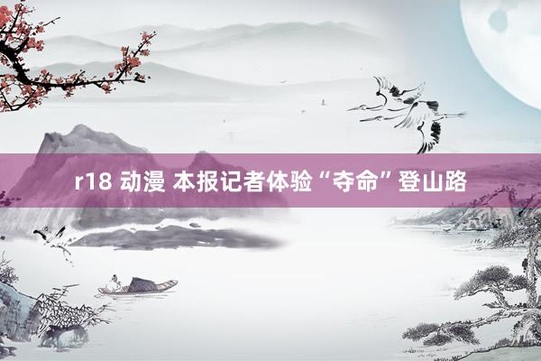 r18 动漫 本报记者体验“夺命”登山路