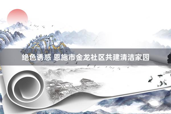 绝色诱惑 恩施市金龙社区共建清洁家园