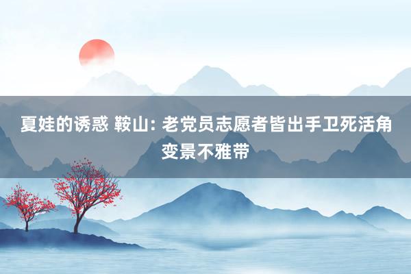 夏娃的诱惑 鞍山: 老党员志愿者皆出手卫死活角变景不雅带