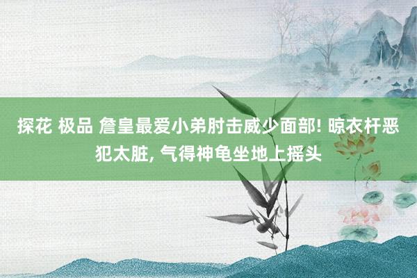 探花 极品 詹皇最爱小弟肘击威少面部! 晾衣杆恶犯太脏， 气得神龟坐地上摇头