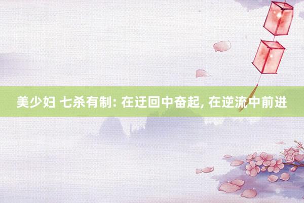 美少妇 七杀有制: 在迂回中奋起， 在逆流中前进