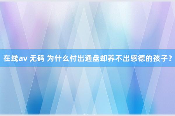 在线av 无码 为什么付出通盘却养不出感德的孩子?