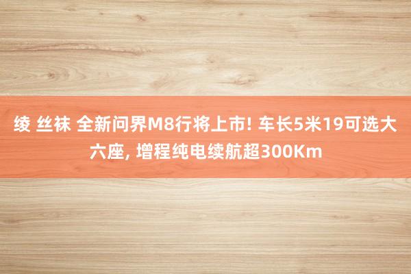 绫 丝袜 全新问界M8行将上市! 车长5米19可选大六座， 增程纯电续航超300Km