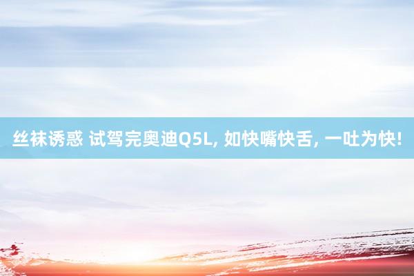 丝袜诱惑 试驾完奥迪Q5L， 如快嘴快舌， 一吐为快!