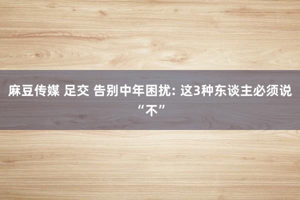 麻豆传媒 足交 告别中年困扰: 这3种东谈主必须说“不”