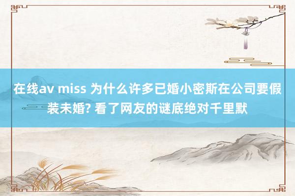 在线av miss 为什么许多已婚小密斯在公司要假装未婚? 看了网友的谜底绝对千里默