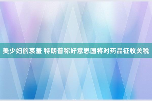 美少妇的哀羞 特朗普称好意思国将对药品征收关税