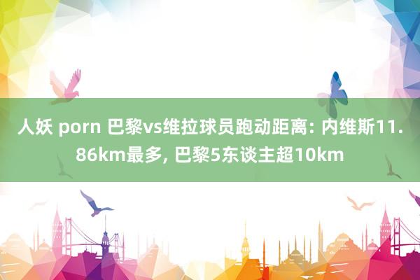 人妖 porn 巴黎vs维拉球员跑动距离: 内维斯11.86km最多， 巴黎5东谈主超10km