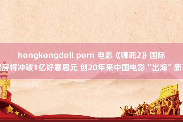 hongkongdoll porn 电影《哪吒2》国际票房将冲破1亿好意思元 创20年来中国电影“出海”新高