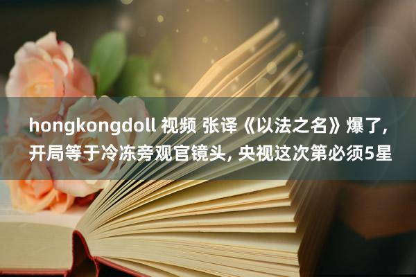 hongkongdoll 视频 张译《以法之名》爆了， 开局等于冷冻旁观官镜头， 央视这次第必须5星