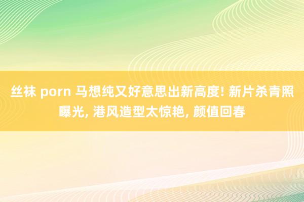 丝袜 porn 马想纯又好意思出新高度! 新片杀青照曝光， 港风造型太惊艳， 颜值回春