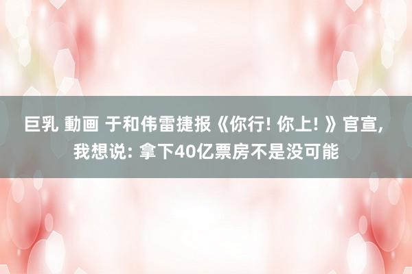 巨乳 動画 于和伟雷捷报《你行! 你上! 》官宣， 我想说: 拿下40亿票房不是没可能