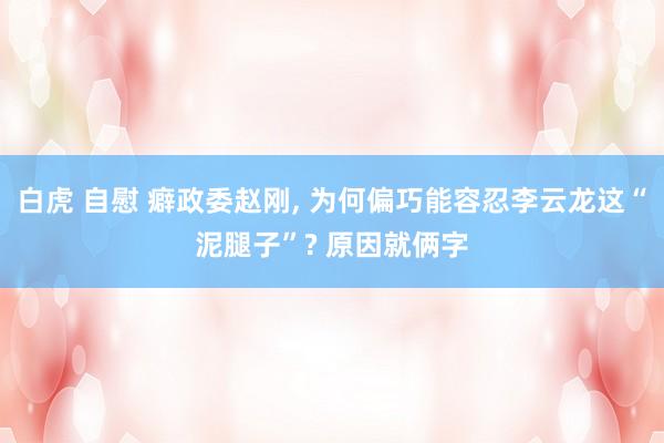 白虎 自慰 癖政委赵刚， 为何偏巧能容忍李云龙这“泥腿子”? 原因就俩字
