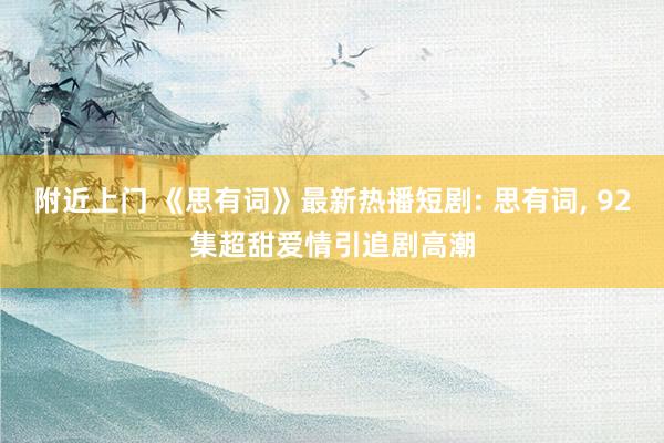 附近上门 《思有词》最新热播短剧: 思有词， 92集超甜爱情引追剧高潮