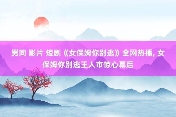 男同 影片 短剧《女保姆你别逃》全网热播， 女保姆你别逃王人市惊心幕后